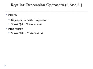 Regular Expression Operators ( ! And !~)
 Match
 Represented with ~ operator
 $ awk '$0 ~ 9' student.txt
 Not match
 $ awk '$0 !~ 9' student.txt
 