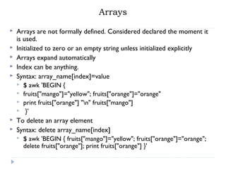 Arrays
 Arrays are not formally defined. Considered declared the moment it
is used.
 Initialized to zero or an empty string unless initialized explicitly
 Arrays expand automatically
 Index can be anything.
 Syntax: array_name[index]=value
 $ awk 'BEGIN {
 fruits["mango"]="yellow"; fruits["orange"]="orange"
 print fruits["orange"] "n" fruits["mango"]
 }'
 To delete an array element
 Syntax: delete array_name[index]
 $ awk 'BEGIN { fruits["mango"]="yellow"; fruits["orange"]="orange";
delete fruits["orange"]; print fruits["orange"] }'
 