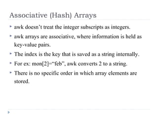 Associative (Hash) Arrays
 awk doesn’t treat the integer subscripts as integers.
 awk arrays are associative, where information is held as
key-value pairs.
 The index is the key that is saved as a string internally.
 For ex: mon[2]=“feb”, awk converts 2 to a string.
 There is no specific order in which array elements are
stored.
 