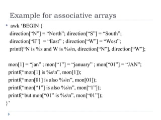 Example for associative arrays
 awk ‘BEGIN {
direction[“N”] = “North”; direction[“S”] = “South”;
direction[“E”] = “East” ; direction[“W”] = “West”;
printf(“N is %s and W is %sn, direction[“N”], direction[“W”];
mon[1] = “jan” ; mon[“1”] = “january” ; mon[“01”] = “JAN”;
printf(“mon[1] is %sn”, mon[1]);
printf(“mon[01] is also %sn”, mon[01]);
printf(“mon[“1”] is also %sn”, mon[“1”]);
printf(“but mon[“01” is %sn”, mon[“01”]);
}’
 