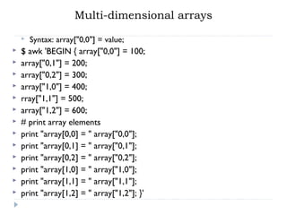 Multi-dimensional arrays
 Syntax: array["0,0"] = value;
 $ awk 'BEGIN { array["0,0"] = 100;
 array["0,1"] = 200;
 array["0,2"] = 300;
 array["1,0"] = 400;
 rray["1,1"] = 500;
 array["1,2"] = 600;
 # print array elements
 print "array[0,0] = " array["0,0"];
 print "array[0,1] = " array["0,1"];
 print "array[0,2] = " array["0,2"];
 print "array[1,0] = " array["1,0"];
 print "array[1,1] = " array["1,1"];
 print "array[1,2] = " array["1,2"]; }'
 