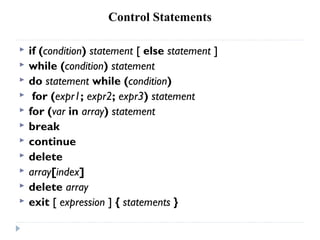 Control Statements
 if (condition) statement [ else statement ]
 while (condition) statement
 do statement while (condition)
 for (expr1; expr2; expr3) statement
 for (var in array) statement
 break
 continue
 delete
 array[index]
 delete array
 exit [ expression ] { statements }
 