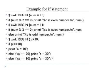 Example for if statement
 $ awk 'BEGIN {num = 10;
 if (num % 2 == 0) printf "%d is even number.n", num }'
 $ awk 'BEGIN {num = 11;
 if (num % 2 == 0) printf "%d is even number.n", num;
 else printf "%d is odd number.n", num }'
 $ awk 'BEGIN { a=30;
 if (a==10)
 print "a = 10";
 else if (a == 20) print "a = 20";
 else if (a == 30) print "a = 30"; }'
 
