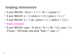 looping statements
 $ awk 'BEGIN { for (i = 1; i <= 10; ++i) print i }‘
 $ awk 'BEGIN {i = 1; while (i < 11) { print i; ++i } }'
 $ awk 'BEGIN {i = 1; do { print i; ++i } while (i < 11) }'
 break statement
 $ awk 'BEGIN {sum = 0; for (i = 0; i < 20; ++i) { sum += i;
if (sum > 50) break; else print "Sum =", sum } }'
 