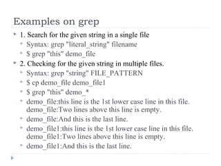 Examples on grep
 1. Search for the given string in a single file
 Syntax: grep "literal_string" filename
 $ grep "this" demo_file
 2. Checking for the given string in multiple files.
 Syntax: grep "string" FILE_PATTERN
 $ cp demo_file demo_file1
 $ grep "this" demo_*
 demo_file:this line is the 1st lower case line in this file.
demo_file:Two lines above this line is empty.
 demo_file:And this is the last line.
 demo_file1:this line is the 1st lower case line in this file.
demo_file1:Two lines above this line is empty.
 demo_file1:And this is the last line.
 