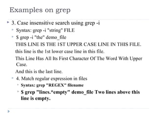  3. Case insensitive search using grep -i
 Syntax: grep -i "string" FILE
 $ grep -i "the" demo_file
THIS LINE IS THE 1ST UPPER CASE LINE IN THIS FILE.
this line is the 1st lower case line in this file.
This Line Has All Its First Character Of The Word With Upper
Case.
And this is the last line.
 4. Match regular expression in files
 Syntax: grep "REGEX" filename
 $ grep "lines.*empty" demo_file Two lines above this
line is empty.
Examples on grep
 