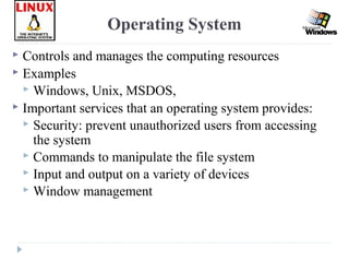  Controls and manages the computing resources
 Examples
 Windows, Unix, MSDOS,
 Important services that an operating system provides:
 Security: prevent unauthorized users from accessing
the system
 Commands to manipulate the file system
 Input and output on a variety of devices
 Window management
Operating System
 