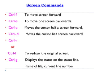 Screen Commands
• Ctrl-f To move screen forward
• Ctrl-b To move one screen backwards.
• Ctrl-u Moves the cursor half a screen forward.
• Ctrl- d Moves the cursor half screen backward.
• Ctrl-r
or
Ctrl-l To redraw the original screen.
• Ctrl-g Displays the status on the status line.
name of file, current line number
 