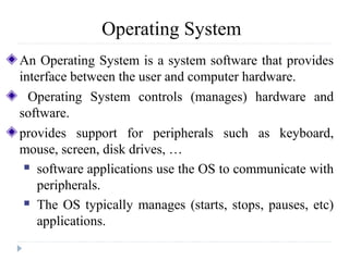 Operating System
An Operating System is a system software that provides
interface between the user and computer hardware.
Operating System controls (manages) hardware and
software.
provides support for peripherals such as keyboard,
mouse, screen, disk drives, …
 software applications use the OS to communicate with
peripherals.
 The OS typically manages (starts, stops, pauses, etc)
applications.
 