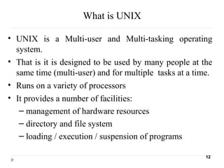 What is UNIX
• UNIX is a Multi-user and Multi-tasking operating
system.
• That is it is designed to be used by many people at the
same time (multi-user) and for multiple tasks at a time.
• Runs on a variety of processors
• It provides a number of facilities:
– management of hardware resources
– directory and file system
– loading / execution / suspension of programs
12
 