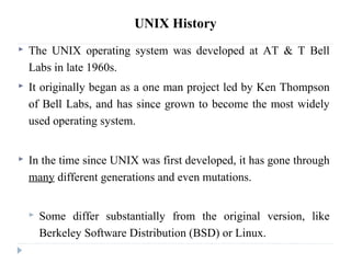 UNIX History
 The UNIX operating system was developed at AT & T Bell
Labs in late 1960s.
 It originally began as a one man project led by Ken Thompson
of Bell Labs, and has since grown to become the most widely
used operating system.
 In the time since UNIX was first developed, it has gone through
many different generations and even mutations.
 Some differ substantially from the original version, like
Berkeley Software Distribution (BSD) or Linux.
 