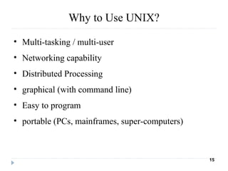Why to Use UNIX?
• Multi-tasking / multi-user
• Networking capability
• Distributed Processing
• graphical (with command line)
• Easy to program
• portable (PCs, mainframes, super-computers)
15
 