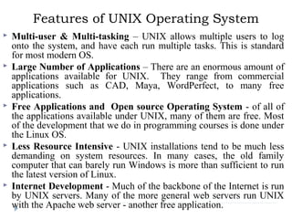 Features of UNIX Operating System
 Multi-user & Multi-tasking – UNIX allows multiple users to log
onto the system, and have each run multiple tasks. This is standard
for most modern OS.
 Large Number of Applications – There are an enormous amount of
applications available for UNIX. They range from commercial
applications such as CAD, Maya, WordPerfect, to many free
applications.
 Free Applications and Open source Operating System - of all of
the applications available under UNIX, many of them are free. Most
of the development that we do in programming courses is done under
the Linux OS.
 Less Resource Intensive - UNIX installations tend to be much less
demanding on system resources. In many cases, the old family
computer that can barely run Windows is more than sufficient to run
the latest version of Linux.
 Internet Development - Much of the backbone of the Internet is run
by UNIX servers. Many of the more general web servers run UNIX
with the Apache web server - another free application.
 