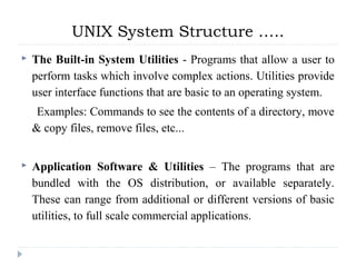  The Built-in System Utilities - Programs that allow a user to
perform tasks which involve complex actions. Utilities provide
user interface functions that are basic to an operating system.
Examples: Commands to see the contents of a directory, move
& copy files, remove files, etc...
 Application Software & Utilities – The programs that are
bundled with the OS distribution, or available separately.
These can range from additional or different versions of basic
utilities, to full scale commercial applications.
UNIX System Structure …..
 