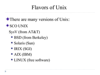 Flavors of Unix
There are many versions of Unix:
SCO UNIX
SysV (from AT&T)
 BSD (from Berkeley)
 Solaris (Sun)
 IRIX (SGI)
 AIX (IBM)
 LINUX (free software)
 
