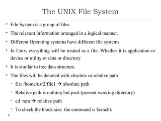  File System is a group of files
 The relevant information arranged in a logical manner.
 Different Operating systems have different file systems.
 In Unix, everything will be treated as a file. Whether it is application or
device or utility or data or directory
 It is similar to tree data structure.
 The files will be denoted with absolute or relative path
 Ex: /home/usr2/file1  absolute path
 Relative path is nothing but pwd (present working directory)
 cd ram  relative path
 To check the block size the command is $cmchk
The UNIX File System
 