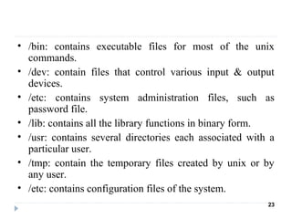 • /bin: contains executable files for most of the unix
commands.
• /dev: contain files that control various input & output
devices.
• /etc: contains system administration files, such as
password file.
• /lib: contains all the library functions in binary form.
• /usr: contains several directories each associated with a
particular user.
• /tmp: contain the temporary files created by unix or by
any user.
• /etc: contains configuration files of the system.
23
 