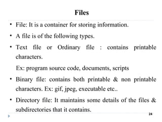 • File: It is a container for storing information.
• A file is of the following types.
• Text file or Ordinary file : contains printable
characters.
Ex: program source code, documents, scripts
• Binary file: contains both printable & non printable
characters. Ex: gif, jpeg, executable etc..
• Directory file: It maintains some details of the files &
subdirectories that it contains.
24
Files
 