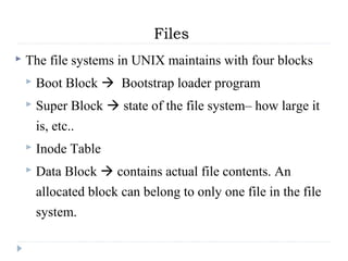 Files
 The file systems in UNIX maintains with four blocks
 Boot Block  Bootstrap loader program
 Super Block  state of the file system– how large it
is, etc..
 Inode Table
 Data Block  contains actual file contents. An
allocated block can belong to only one file in the file
system.
 