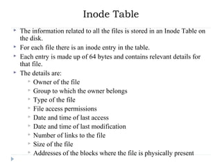 Inode Table
 The information related to all the files is stored in an Inode Table on
the disk.
 For each file there is an inode entry in the table.
 Each entry is made up of 64 bytes and contains relevant details for
that file.
 The details are:
 Owner of the file
 Group to which the owner belongs
 Type of the file
 File access permissions
 Date and time of last access
 Date and time of last modification
 Number of links to the file
 Size of the file
 Addresses of the blocks where the file is physically present
 