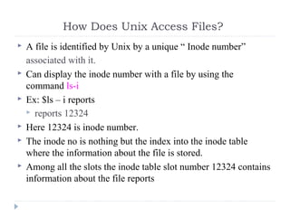 How Does Unix Access Files?
 A file is identified by Unix by a unique “ Inode number”
associated with it.
 Can display the inode number with a file by using the
command ls-i
 Ex: $ls – i reports
 reports 12324
 Here 12324 is inode number.
 The inode no is nothing but the index into the inode table
where the information about the file is stored.
 Among all the slots the inode table slot number 12324 contains
information about the file reports
 