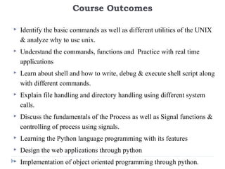 Course Outcomes
 Identify the basic commands as well as different utilities of the UNIX
& analyze why to use unix.
 Understand the commands, functions and Practice with real time
applications
 Learn about shell and how to write, debug & execute shell script along
with different commands.
 Explain file handling and directory handling using different system
calls.
 Discuss the fundamentals of the Process as well as Signal functions &
controlling of process using signals.
 Learning the Python language programming with its features
 Design the web applications through python
 Implementation of object oriented programming through python.
 