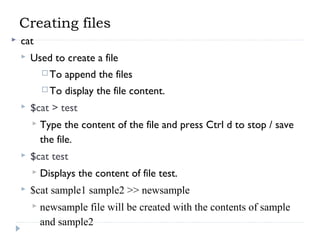 Creating files
 cat
 Used to create a file
 To append the files
 To display the file content.
 $cat > test
 Type the content of the file and press Ctrl d to stop / save
the file.
 $cat test
 Displays the content of file test.
 $cat sample1 sample2 >> newsample
 newsample file will be created with the contents of sample
and sample2
 