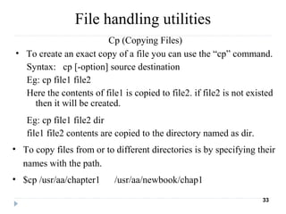 Cp (Copying Files)
• To create an exact copy of a file you can use the “cp” command.
Syntax: cp [-option] source destination
Eg: cp file1 file2
Here the contents of file1 is copied to file2. if file2 is not existed
then it will be created.
Eg: cp file1 file2 dir
file1 file2 contents are copied to the directory named as dir.
• To copy files from or to different directories is by specifying their
names with the path.
• $cp /usr/aa/chapter1 /usr/aa/newbook/chap1
33
File handling utilities
 