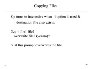 Cp turns to interactive when –i option is used &
destination file also exists.
$cp -i file1 file2
overwrite file2 (yes/no)?
Y at this prompt overwrites the file.
34
Copying Files
 