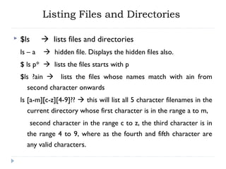 Listing Files and Directories
 $ls  lists files and directories
ls – a  hidden file. Displays the hidden files also.
$ ls p*  lists the files starts with p
$ls ?ain  lists the files whose names match with ain from
second character onwards
ls [a-m][c-z][4-9]??  this will list all 5 character filenames in the
current directory whose first character is in the range a to m,
second character in the range c to z, the third character is in
the range 4 to 9, where as the fourth and fifth character are
any valid characters.
 