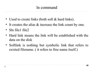 • Used to create links (both soft & hard links).
• It creates the alias & increase the link count by one.
• $ln file1 file2
• Hard link means the link will be established with the
data on the disk
• Softlink is nothing but symbolic link that refers to
existed filename. ( it refers to fine name itself.)
40
ln command
 