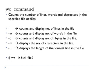 wc command
 Counts the number of lines, words and characters in the
specified file or files.
 -l  counts and display no. of lines in the file
 -w  counts and display no. of words in the file
 -c  counts and display no. of bytes in the file.
 -m  displays the no. of characters in the file.
 -L  displays the length of the longest line in the file.
 $ wc –lc file1 file2
 