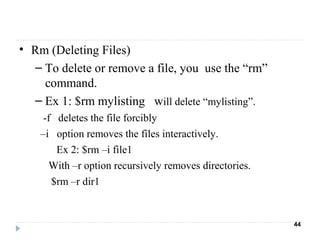 • Rm (Deleting Files)
– To delete or remove a file, you use the “rm”
command.
– Ex 1: $rm mylisting will delete “mylisting”.
-f deletes the file forcibly
–i option removes the files interactively.
Ex 2: $rm –i file1
With –r option recursively removes directories.
$rm –r dir1
44
 
