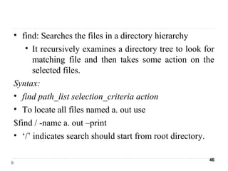 • find: Searches the files in a directory hierarchy
• It recursively examines a directory tree to look for
matching file and then takes some action on the
selected files.
Syntax:
• find path_list selection_criteria action
• To locate all files named a. out use
$find / -name a. out –print
• ‘/’ indicates search should start from root directory.
46
 