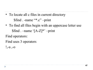 • To locate all c files in current directory
$find . -name “*.c” –print
• To find all files begin with an uppercase letter use
$find . –name ‘[A-Z]*’ –print
Find operators:
Find uses 3 operators
!,-a ,-o
47
 