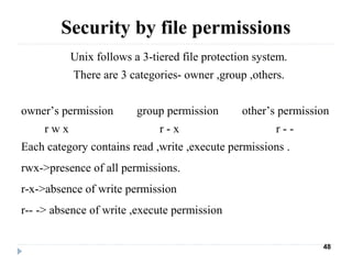 Security by file permissions
Unix follows a 3-tiered file protection system.
There are 3 categories- owner ,group ,others.
owner’s permission group permission other’s permission
r w x r - x r - -
Each category contains read ,write ,execute permissions .
rwx->presence of all permissions.
r-x->absence of write permission
r-- -> absence of write ,execute permission
48
 