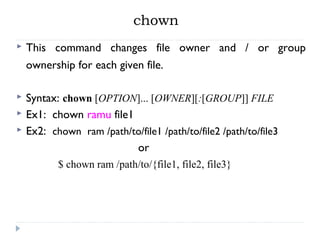chown
 This command changes file owner and / or group
ownership for each given file.
 Syntax: chown [OPTION]... [OWNER][:[GROUP]] FILE
 Ex1: chown ramu file1
 Ex2: chown ram /path/to/file1 /path/to/file2 /path/to/file3
or
$ chown ram /path/to/{file1, file2, file3}
 