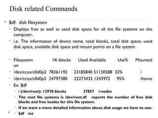 Disk related Commands 
 $df: disk filesystem
 Displays free as well as used disk space for all the file systems on the
computer.
 i.e. The information of device name, total blocks, total disk space, used
disk space, available disk space and mount points on a file system.
 Filesystem 1K-blocks Used Available Use% Mounted
on
 /dev/cciss/c0d0p2 78361192 23185840 51130588 32% /
 /dev/cciss/c0d0p5 24797380 22273432 1243972 95% /home
 Ex: $df
 / (/dev/root): 12970 blocks 27857 i-nodes
 The root file systems is /dev/root.df reports the number of free disk
blocks and free inodes for this file system.
 If we want a more detailed information about disk usage we have to use:
 $df -ivt
 