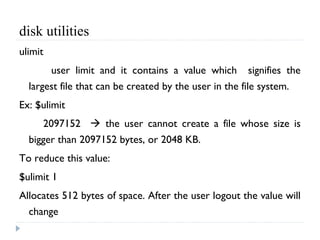 disk utilities
ulimit
user limit and it contains a value which signifies the
largest file that can be created by the user in the file system.
Ex: $ulimit
2097152  the user cannot create a file whose size is
bigger than 2097152 bytes, or 2048 KB.
To reduce this value:
$ulimit 1
Allocates 512 bytes of space. After the user logout the value will
change
 
