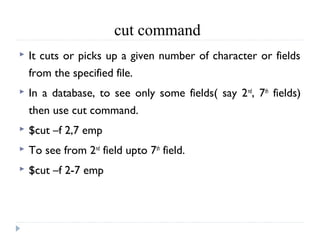cut command
 It cuts or picks up a given number of character or fields
from the specified file.
 In a database, to see only some fields( say 2nd
, 7th
fields)
then use cut command.
 $cut –f 2,7 emp
 To see from 2nd
field upto 7th
field.
 $cut –f 2-7 emp
 