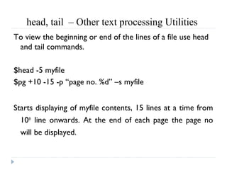 head, tail  – Other text processing Utilities 
To view the beginning or end of the lines of a file use head
and tail commands.
$head -5 myfile
$pg +10 -15 -p “page no. %d” –s myfile
Starts displaying of myfile contents, 15 lines at a time from
10th
line onwards. At the end of each page the page no
will be displayed.
 