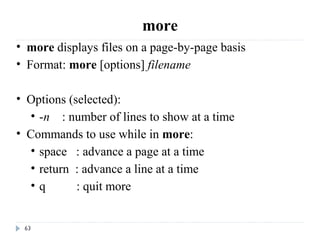 63
more
• more displays files on a page-by-page basis
• Format: more [options] filename
• Options (selected):
• -n    : number of lines to show at a time 
• Commands to use while in more:
• space   : advance a page at a time
• return  : advance a line at a time
• q          : quit more
 