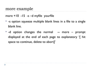 more example
more +10 -15 -s –d myfile yourfile
 -s option squeeze multiple blank lines in a file to a single
blank line.
 -d option changes the normal -- more – prompt
displayed at the end of each page to explanatory ‘[ hit
space to continue, delete to abort]’
 