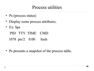 Process utilities
• Ps (process status)
• Display some process attributes.
• Ex: $ps
    PID   TTY  TIME    CMD
   1078  pts/2    0:00      bash
• Ps presents a snapshot of the process table.
68
 