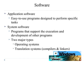  Application software
 Easy-to-use programs designed to perform specific
tasks
 System software
 Programs that support the execution and
development of other programs
 Two major types
 Operating systems
 Translation systems (compilers & linkers)
Software
 
