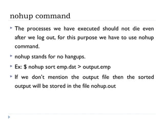 nohup command
 The processes we have executed should not die even
after we log out, for this purpose we have to use nohup
command.
 nohup stands for no hangups.
 Ex: $ nohup sort emp.dat > output.emp
 If we don’t mention the output file then the sorted
output will be stored in the file nohup.out
 