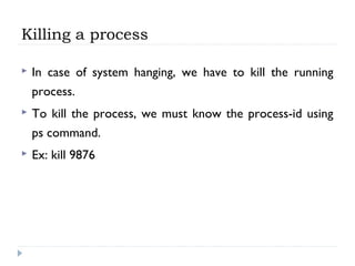 Killing a process
 In case of system hanging, we have to kill the running
process.
 To kill the process, we must know the process-id using
ps command.
 Ex: kill 9876
 