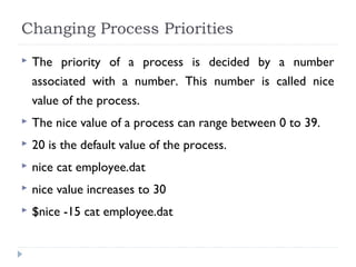 Changing Process Priorities
 The priority of a process is decided by a number
associated with a number. This number is called nice
value of the process.
 The nice value of a process can range between 0 to 39.
 20 is the default value of the process.
 nice cat employee.dat
 nice value increases to 30
 $nice -15 cat employee.dat
 