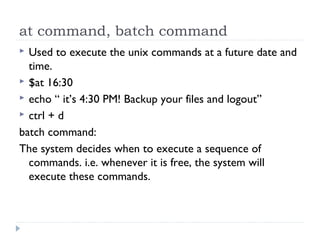 at command, batch command
 Used to execute the unix commands at a future date and
time.
 $at 16:30
 echo “ it’s 4:30 PM! Backup your files and logout”
 ctrl + d
batch command:
The system decides when to execute a sequence of
commands. i.e. whenever it is free, the system will
execute these commands.
 