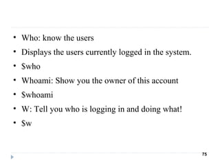 • Who: know the users
• Displays the users currently logged in the system.
• $who
• Whoami: Show you the owner of this account
• $whoami
• W: Tell you who is logging in and doing what!
• $w
75
 